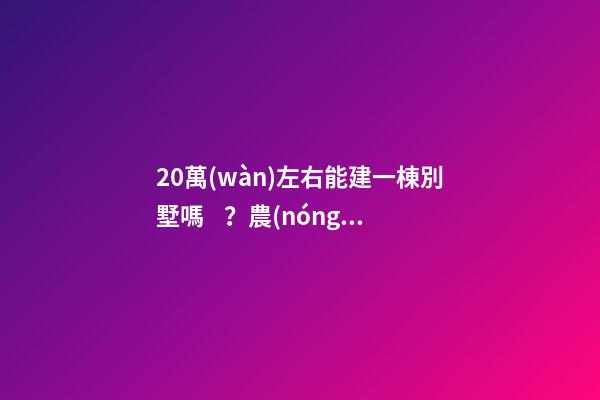 20萬(wàn)左右能建一棟別墅嗎？農(nóng)村自建別墅的花費(fèi)介紹！！